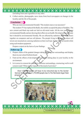 15
15
15
15
15
Free distribution by T.S. Government 2020-21
(including fruits and vegetables) or any other.
4. Collect articles, photographs, news items from local newspapers on changes in the
locality and the life of the people.
Conclusion
Who are more environmental friendly? The modern man or our ancestors?
The modern TV has replaced the Radio, the mobile occupied the place of landline. The
new cement and black top roads are laid on old metal roads. All the new ones are non
environmental friendly and are showing their effect on our health. Development is necessary
but it should be environmental friendly. We are affected by radiation, if we work hours
together on computers and use cell phones. The people living in the houses where cell
towers are mounted are carrying radiation on their roof tops. So we must be careful while
using such modern equipment.
Prepare a report on the basis of your findings.
Follow-up
1. Prepare charts of the gradual changes taking place in your surroundings and display
them in your school bulletin board.
2. Find out the effects of developmental activities taking place in your locality on the
environment.
3. Is it correct to cement the ground in our house surroundings, constucting wall to wall
cement roads? What are the impacts of this kind of activities?
Over 1,00,000 people will have to be relocated due to the Sardar
Sarovar Dam and about 1,70,000 people due to the Narmada Sagar Dam
project.
S
C
E
R
T
T
E
L
A
N
G
A
N
A
 