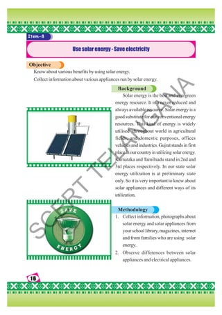 16
16
16
16
16
Item-8
Usesolarenergy-Saveelectricity
Objective
Know about various benefits by using solar energy.
Collect information about various appliances run by solar energy.
Background
Solar energy is the best and evergreen
energy resource. It is a never reduced and
always available resource. Solar energy is a
good substitute for our conventional energy
resources. This kind of energy is widely
utilised throughout world in agricultural
fields, and domestic purposes, offices
vehicles and industries. Gujrat stands in first
placeinourcountryinutilizingsolarenergy.
Karnataka and Tamilnadu stand in 2nd and
3rd places respectively. In our state solar
energy utilization is at preliminary state
only. So it is very important to know about
solar appliances and different ways of its
utilization.
Methodology
1. Collect information, photographs about
solar energy and solar appliances from
your school library, magazines, internet
and from families who are using solar
energy.
2. Observe differences between solar
appliances and electrical appliances.
S
C
E
R
T
T
E
L
A
N
G
A
N
A
 