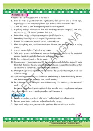 17
17
17
17
17
Free distribution by T.S. Government 2020-21
Conclusion
We can do the following activities in our house
1. Paint the walls of your home with a light colour, Dark colours tend to absorb light,
requiring you to use more energy from light bulbs to achieve the same effect.
2. Allow hot foods to cool before putting them in the refrigerator.
3. Replacing a single incandescent bulb with an energy efficient compact (LED) bulb,
they are energy efficient and generate little heat.
4. For the best energy savings buy energy star qualified products.
5. Don’t keep the refrigerator door open longer than you need.
6. Reduce the temperature on the hot water heater / Geyser.
7. Plant shade giving trees, outside a window, that shieldes, your house and helps, in saving
power.
8. Always turn the lights off when leaving a room.
9. Solar water heaters can help saving on water heating costs by reducing the amount of
gas and electricity needed to heat water and are pollution free.
10. Fit fan regulators to control the fan speed.
11. Conserve energy by replacing any 100 watts in candescent light bulb with this 23 watts
LED Bulb that emits the same amount of light and has an average life span of more than
15 times that at standard 1000 hours incandescent bulbs.
12. During hot days avoid dryer of washing mechine dry your clothes in light, it can also
conserve energy.
13. Avoid turning your thermostat of Electrical appliances up or down dramatically because
that wastes energy and increases your electricity costs.
14. Front loader model washing mechine are consuming 25% less energy than a standard
model.
Prepare a report based on the collected data on solar energy appliances and your
observations. Display your report in your class and discuss on it.
Follow-up
1. Prepare a report on benefits of solar energy and display it on wall magazine.
2. Prepare some poster or slogans on benefits of solar energy.
3. Try to think and prepare your own solar appliance. Discuss with your teacher.
S
C
E
R
T
T
E
L
A
N
G
A
N
A
 