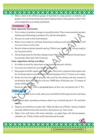 21
21
21
21
21
Free distribution by T.S. Government 2020-21
5. Make a chart of the different groups of materials by using pictures or sketches and
display it in your home/classroom/school display board so that practice of the 4 ‘R’s
can be adopted by your family and friends.
Conclusion
Some important instructions
1. Try to reduce to produce wastage to a possible extent. These waste materials produce
methane gas.On burning it, produces CO2
into the atmosphere.
2. Do not over cook or boil food material.
3. Better to use cooker to cook food. Keep lid on cooking vessels during cooking. It will
save your time as well as fuel.
4. Recycle whatever plastic meterial used eg : Plastic cans, bottles, bags.Always ready to
use recycled articles.
5. Always keep clean fry Pan like cooking vessel. Oils with other minerals formed layers
on your pan, takes more time to heat up.
Some suggestions during travelling:
1. It is better to travel by metro train or bus insted of personal vehicles.
2. Use your own vehicle for your family purpose only.
3. Stop engine at traffic signals and traffic jams. More fuel is required when engine runs
for 10 minutes than re-start.Each litre of petrol produces CO2
2 1/2 times to its weight.
4. Prefer travel by bus only.40 pessons who travel by bus during rush time instead of
travelling by their own vehicles will save 70000 litres of fuel per year. 175 tonnes of
smoke will be produced.
Based on your study, write a paragraph/poem on how one can practise the 4 ‘R’s.
Follow-up
You can organise an eco-week where you can hold the following activities and many
more.
1. Skits/street plays spreading awareness about ways of practising the 4 ‘R’s and their
benefits.
2. Organise an exhibition on topics like ‘Make the Best out of Waste’ wherein students
can make different items like souvenirs, show pieces, etc. from waste.
3. Make a few craft items with waste materials, e.g. paper bags with old newspapers,
calendars, etc. Think of other useful items that can be made.
S
C
E
R
T
T
E
L
A
N
G
A
N
A
 