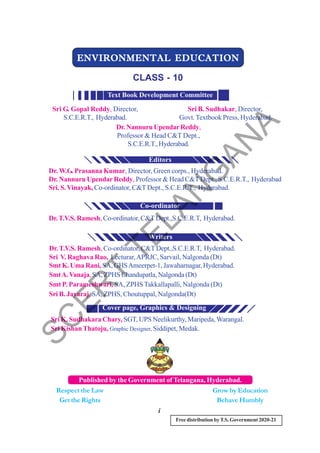 Free distribution byT.S. Government 2020-21
i
ENVIRONMENTAL EDUCATION
ENVIRONMENTAL EDUCATION
ENVIRONMENTAL EDUCATION
ENVIRONMENTAL EDUCATION
ENVIRONMENTAL EDUCATION
CLASS - 10
Published by the Government of Telangana, Hyderabad.
Respect the Law
Get the Rights
Grow by Education
Behave Humbly
Sri G. Gopal Reddy, Director,
S.C.E.R.T., Hyderabad.
Sri B. Sudhakar, Director,
Govt.Textbook Press, Hyderabad.
Dr. Nannuru UpendarReddy,
Professor & Head C&T Dept.,
S.C.E.R.T.,Hyderabad.
Text Book Development Committee
Dr. W.G. Prasanna Kumar, Director, Green corps., Hyderabad.
Dr. Nannuru UpendarReddy, Professor & Head C&TDept., S.C.E.R.T., Hyderabad
Sri. S.Vinayak, Co-ordinator, C&TDept., S.C.E.R.T., Hyderabad.
Dr.T.V.S. Ramesh, Co-ordinator, C&TDept.,S.C.E.R.T, Hyderabad.
Dr.T.V.S. Ramesh,Co-ordinator, C&TDept.,S.C.E.R.T, Hyderabad.
Sri V. Raghava Rao, Lecturar,APRJC, Sarvail, Nalgonda (Dt)
Smt K. Uma Rani, SA, GHSAmeerpet-1, Jawaharnagar, Hyderabad.
SmtA.Vanaja,SA, ZPHS Chandupatla, Nalgonda (Dt)
Smt P. Parameshwari, SA, ZPHS Takkallapalli, Nalgonda (Dt)
Sri B. Jayaraj, SA, ZPHS, Choutuppal, Nalgonda(Dt)
Sri K. Sudhakara Chary, SGT, UPS Neelikurthy, Maripeda,Warangal.
Sri Kishan Thatoju, Graphic Designer, Siddipet, Medak.
Cover page, Graphics & Designing
Writers
Editors
Co-ordinator
S
C
E
R
T
T
E
L
A
N
G
A
N
A
 