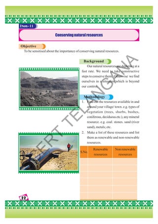 22
22
22
22
22
Item-11
Conservingnaturalresources
Objective
To be sensitised about the importance of conserving natural resources.
Background
Our natural resources are depleting at a
fast rate. We need to take constructive
steps to conserve them. Otherwise we find
ourselves in a situation which is beyond
our control.
Methodology
1. Find out the resources available in and
around your village/ town. e.g. types of
vegetation (trees, shurbs, bushes,
coniferous, deciduous etc.), any mineral
resource. e.g. coal. stones. sand (river
sand), metals; etc.
2. Make a list of these resources and list
them as renewable and non-renewable
resources.
S.No.
Renewable
resources
Non renewable
resources
S
C
E
R
T
T
E
L
A
N
G
A
N
A
 