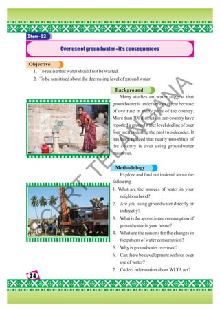 24
24
24
24
24
Item-12
Overuseofgroundwater-it’sconsequences
Objective
1. To realise that water should not be wasted.
2. To be sensitised about the decreasing level of ground water.
Background
Many studies on water suggest that
groundwater is under serious threat because
of ove ruse in many parts of the country.
More than 300 districts in our-country have
reported a ground water level decline of over
four metres during the past two decades. It
has been noticed that nearly two-thirds of
the country is over using groundwater
resources.
Methodology
Explore and find out in detail about the
following.
1. What are the sources of water in your
neighbourhood?
2. Are you using groundwater directly or
indirectly?
3. What is the approximate consumption of
groundwater in your house?
4. What are the reasons for the changes in
the pattern of water consumption?
5. Why is groundwater overused?
6. Can there be development without over
use of water?
7. Collect information about WLTAact?
S
C
E
R
T
T
E
L
A
N
G
A
N
A
 