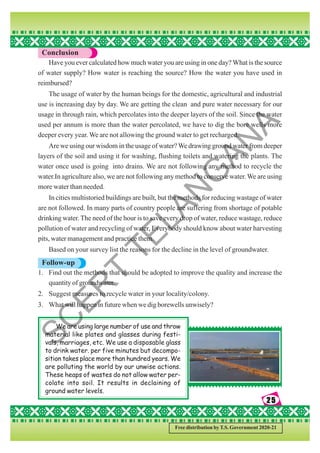 25
25
25
25
25
Free distribution by T.S. Government 2020-21
Conclusion
Have you ever calculated how much water you are using in one day? What is the source
of water supply? How water is reaching the source? How the water you have used in
reimbursed?
The usage of water by the human beings for the domestic, agricultural and industrial
use is increasing day by day. We are getting the clean and pure water necessary for our
usage in through rain, which percolates into the deeper layers of the soil. Since the water
used per annum is more than the water percolated, we have to dig the bore wells more
deeper every year. We are not allowing the ground water to get recharged.
Are we using our wisdom in the usage of water?We drawing ground water from deeper
layers of the soil and using it for washing, flushing toilets and watering the plants. The
water once used is going into drains. We are not following any method to recycle the
water.In agriculture also, we are not following any method to conserve water. We are using
more water than needed.
In cities multistoried buildings are built, but the methods for reducing wastage of water
are not followed. In many parts of country people are suffering from shortage of potable
drinking water. The need of the hour is to save every drop of water, reduce wastage, reduce
pollution of water and recycling of water, Everybody should know about water harvesting
pits, water management and practice them.
Based on your survey list the reasons for the decline in the level of groundwater.
Follow-up
1. Find out the methods that should be adopted to improve the quality and increase the
quantity of groundwater.
2. Suggest measures to recycle water in your locality/colony.
3. What will happen in future when we dig borewells unwisely?
We are using large number of use and throw
material like plates and glasses during festi-
vals, marriages, etc. We use a disposable glass
to drink water. per five minutes but decompo-
sition takes place more than hundred years. We
are polluting the world by our unwise actions.
These heaps of wastes do not allow water per-
colate into soil. It results in declaining of
ground water levels.
S
C
E
R
T
T
E
L
A
N
G
A
N
A
 