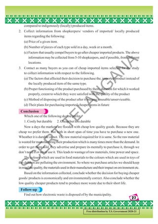 27
27
27
27
27
Free distribution by T.S. Government 2020-21
compared to indigenously (locally) produced items.
2. Collect information from shopkeepers/ vendors of imported/ locally produced
items regarding the following:
(a) Price of a given item.
(b) Number of pieces of each type sold in a day, week or a month.
(c) Factors that usually compel buyers to go after cheaper imported products. The above
information may be collected from 5-10 shopkeepers, and if possible, from different
locations.
3. Contact as many buyers as you can of cheap imported items selected for the study
to collect information with respect to the following.
(a)The factors that affected their decision to purchase the, imported product instead of
the locally produced item of the same type.
(b) Proper functioning of the product purchased by them, duration for which it worked
properly, extent to which they were satisfied with the quality of the product
(c) Method of disposing of the product after it became unusable/unserviceable.
(d) Their plans for purchasing imported cheaper items in future
Conclusion
Which one of the following do you prefer.
1. Costly but durable 2. Cheap but less durable
Now a days the markets are flooded with cheap low quality goods. Because they are
cheap we prefer them. But with in short span of time you have to purchase a new one.
Wheather it is durable or not. The raw material required for it is same. So the raw material
is wasted for manufacturing their production which is many times more than the demand. In
order to get them sold, they advertise and prepare its mentally to purchase it, through we
don’t need it or never use it. This leads to wastage of raw materials, time power and space.
The colours which are used in food materials to the colours which are used in toys of
the children are polluting the environment. So where we purchase articles we should keep
inmindthequality,thematerialsusedintheirmanufactureandtheirimpactonenvironmentetc.
Based on the information collected, conclude whether the decision for buying cheaper
goods/ products is economically and environmentally correct.Also conclude whether the
low quality cheaper products tend to produce more waste due to their short life.
Follow-up
Find out how electronic waste is disposed of by the municipality.
S
C
E
R
T
T
E
L
A
N
G
A
N
A
 