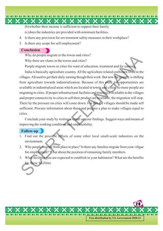 29
29
29
29
29
Free distribution by T.S. Government 2020-21
(b)whether their income is sufficient to support their family
(c)does the industries are provided with minimum facilities.
4. Is there any provision for environment safety measures in their workplace?
5. Is there any scope for self employment?
Conclusion
Why do people migrate to the towns and cities?
Why there are slums in the towns and cities?
People migrate towns or cities for want of education, treatment and for earning.
India is basically agriculture country.All the agriculture related craftsmen lived in the
villages.All used to get their daily earning though their work. But now the country is shifting
from agriculture towards industrialization. Because of this more job opportunities are
available in industrialized areas which are located in towns and cities. So more people are
migrating to cities. If proper infrastructural facilities and training is available to the villages
and proper connectivity to cities to sell their product are available, the migration will stop.
There by the pressure on cities will come down. For this the villages should be made self
sufficient. Procure information about there and prepare a plan to make villages equal to
cities.
Conclude your study by writing a report on your findings. Suggest ways and means of
improving the working conditions and employability.
Follow-up
1. Find out the possible effects of some other local small-scale industries on the
environment.
2. Why people migrate from place to place? Is there any families migrate from your villgae
for employment? What about the position of remaining family members.
3. What fecilities you are expected to establish in your habitation? What are the benifits
for these fecilities
S
C
E
R
T
T
E
L
A
N
G
A
N
A
 