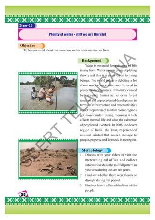 30
30
30
30
30
Item-15
Plenty of water - still we are thirsty!
Objective
To be sensitised about the monsoon and its relevance in our lives.
Background
Water is essential for existence of life
in any form. Water resources are depleting
slowly and this is a major threat to living
beings. The world today is debating a lot
about water conservation and the need to
protect water resources. Imbalance caused
by excessive human activities in forest
reserves and unprecedented development in
terms of infrastructure and other activities
affect the pattern of rainfall. Some regions
get more rainfall during monsoon which
affects normal life and also the existence
of people and livestock. In 2006, the desert
region of India, the Thar, experienced
unusual rainfall that caused damage to
people, property and livestock in the region.
Methodology
1. Discuss with your elders or visit the
meteorological office and collect
information about the rainfall pattern in
your area during the last ten years.
2. Find out whether there were floods or
drought during that period.
3. Find out how it affected the lives of the
people.
S
C
E
R
T
T
E
L
A
N
G
A
N
A
 