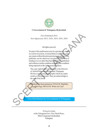 © Government of Telangana, Hyderabad.
First Published 2014
New Impression 2015, 2016, 2018, 2019, 2020
Allrightsreserved.
No part of this publication may be reproduced, stored
in a retrieval system, or transmitted, in any form or by
anymeanswithoutthepriorpermissioninwritingofthe
publisher, nor be otherwise circulated in any form of
bindingorcoverotherthanthatinwhichitispublished
andwithoutasimilarconditionincludingthiscondition
being imposed on the subsequent purchaser.
The copy right holder of this book is the Director
of School Education, Hyderabad,Telangana.
We have used some photographs which are under
creativecommonlicence.Theyareacknowledgeat
the end of the book.
This Book has been printed on 70 G.S.M. Maplitho,
Title Page 200 G.S.M. WhiteArt Card
Free Distribution by Government of Telangana
Printed in India
at the Telangana Govt.Text Book Press,
Mint Compound, Hyderabad,
Telangana.
ii
S
C
E
R
T
T
E
L
A
N
G
A
N
A
 