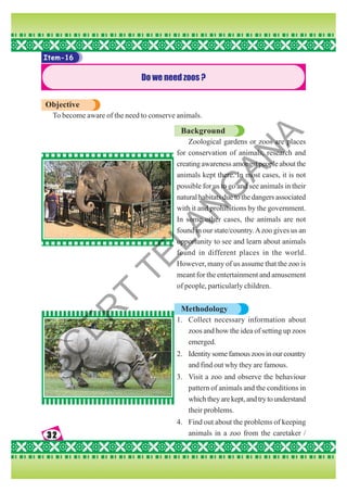 32
32
32
32
32
Item-16
Do we need zoos ?
Objective
To become aware of the need to conserve animals.
Background
Zoological gardens or zoos are places
for conservation of animals, research and
creating awareness amongst people about the
animals kept there. In most cases, it is not
possible for us to go and see animals in their
natural habitats due to the dangers associated
with it and prohibitions by the government.
In some other cases, the animals are not
found in our state/country.Azoo gives us an
opportunity to see and learn about animals
found in different places in the world.
However, many of us assume that the zoo is
meant for the entertainment and amusement
of people, particularly children.
Methodology
1. Collect necessary information about
zoos and how the idea of setting up zoos
emerged.
2. Identitysomefamouszoosinourcountry
and find out why they are famous.
3. Visit a zoo and observe the behaviour
pattern of animals and the conditions in
whichtheyarekept,andtrytounderstand
their problems.
4. Find out about the problems of keeping
animals in a zoo from the caretaker /
S
C
E
R
T
T
E
L
A
N
G
A
N
A
 