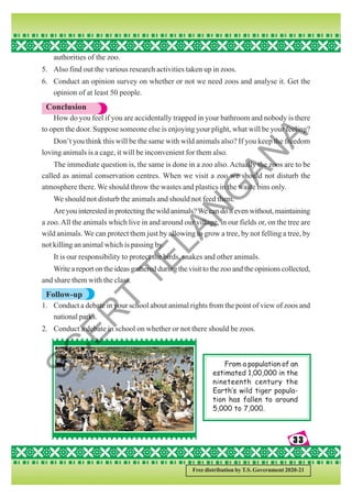 33
33
33
33
33
Free distribution by T.S. Government 2020-21
authorities of the zoo.
5. Also find out the various research activities taken up in zoos.
6. Conduct an opinion survey on whether or not we need zoos and analyse it. Get the
opinion of at least 50 people.
Conclusion
How do you feel if you are accidentally trapped in your bathroom and nobody is there
to open the door. Suppose someone else is enjoying your plight, what will be your feeling?
Don’t you think this will be the same with wild animals also? If you keep the freedom
loving animals is a cage, it will be inconvenient for them also.
The immediate question is, the same is done in a zoo also.Actually the zoos are to be
called as animal conservation centres. When we visit a zoo we should not disturb the
atmosphere there. We should throw the wastes and plastics in the waste bins only.
We should not disturb the animals and should not feed them.
Areyouinterestedinprotectingthewildanimals?Wecandoitevenwithout,maintaining
a zoo.All the animals which live in and around our village, in our fields or, on the tree are
wild animals. We can protect them just by allowing to grow a tree, by not felling a tree, by
not killing an animal which is passing by.
It is our responsibility to protect the birds, snakes and other animals.
Write a report on the ideas gathered during the visit to the zoo and the opinions collected,
and share them with the class.
Follow-up
1. Conduct a debate in your school about animal rights from the point of view of zoos and
national parks.
2. Conduct a debate in school on whether or not there should be zoos.
From a population of an
estimated 1,00,000 in the
nineteenth century the
Earth’s wild tiger popula-
tion has fallen to around
5,000 to 7,000.
S
C
E
R
T
T
E
L
A
N
G
A
N
A
 