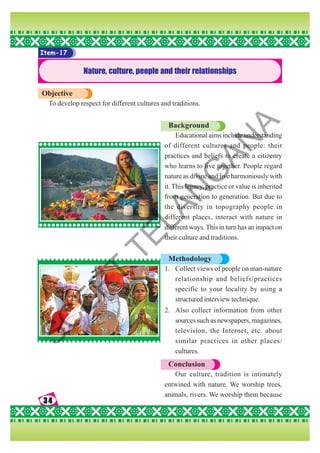 34
34
34
34
34
Item-17
Nature, culture, people and their relationships
Objective
To develop respect for different cultures and traditions.
Background
Educational aims include understanding
of different cultures and people: their
practices and beliefs to create a citizenry
who learns to live together. People regard
nature as divine and live harmoniously with
it. This legacy, practice or value is inherited
from generation to generation. But due to
the diversity in topography people in
different places, interact with nature in
different ways. This in turn has an impact on
their culture and traditions.
Methodology
1. Collect views of people on man-nature
relationship and beliefs/practices
specific to your locality by using a
structured interview technique.
2. Also collect information from other
sources such as newspapers, magazines,
television, the Internet, etc. about
similar practices in other places/
cultures.
Conclusion
Our culture, tradition is intimately
entwined with nature. We worship trees,
animals, rivers. We worship them because
S
C
E
R
T
T
E
L
A
N
G
A
N
A
 