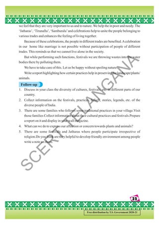 35
35
35
35
35
Free distribution by T.S. Government 2020-21
we feel that they are very important to us and to nature. We help the in poor and needy. The
‘Jatharas’, ‘Tirunallu’, ‘Samburalu’and celebrations help to unite the people belonging to
various trades and enhances the feeling of living together.
Because of these celebrations, the people in different trades are benefited.Acelebration
in our home like marriage is not possible without participation of people of different
trades. This reminds us that we cannot live alone in the society.
But while performing such functions, festivals we are throwing wastes into the water
bodies there by polluting them.
We have to take care of this. Let us be happy without spoiling nature.
Write a report highlighting how certain practices help in preserving the landscape/plants/
animals.
Follow-up
1. Discuss in your class the diversity of cultures, festivals, etc. in different parts of our
country.
2. Collect information on the festivals, practices, beliefs, stories, legends, etc. of the
diverse people of India.
3. There are some families who follows some traditional practices in your village.Visit
those families Collect information about their cultural practices and festivals.Prepare
a report on it and display in your wall magazine.
4. What can we do to express our affection or concern towards plants and animals?
5. There are some festivals and Jatharas where people participate irrespective of
religion.Do you think are they helpful to develop friendly environment among people
write a note on them.
S
C
E
R
T
T
E
L
A
N
G
A
N
A
 