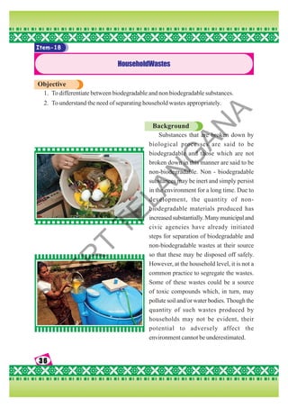 36
36
36
36
36
Item-18
HouseholdWastes
Objective
1. To differentiate between biodegradable and non biodegradable substances.
2. To understand the need of separating household wastes appropriately.
Background
Substances that are broken down by
biological processes are said to be
biodegradable and those which are not
broken down in this manner are said to be
non-biodegradable. Non - biodegradable
substances may be inert and simply persist
in the environment for a long time. Due to
development, the quantity of non-
biodegradable materials produced has
increasedsubstantially.Manymunicipaland
civic agencies have already initiated
steps for separation of biodegradable and
non-biodegradable wastes at their source
so that these may be disposed off safely.
However, at the household level, it is not a
common practice to segregate the wastes.
Some of these wastes could be a source
of toxic compounds which, in turn, may
pollute soil and/or water bodies. Though the
quantity of such wastes produced by
households may not be evident, their
potential to adversely affect the
environment cannot be underestimated.
S
C
E
R
T
T
E
L
A
N
G
A
N
A
 