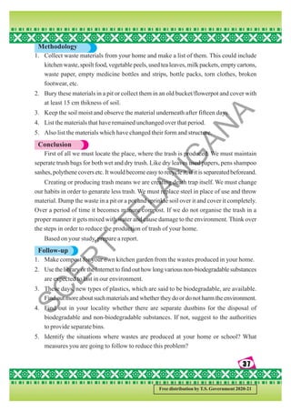 37
37
37
37
37
Free distribution by T.S. Government 2020-21
Methodology
1. Collect waste materials from your home and make a list of them. This could include
kitchen waste, spoilt food, vegetable peels, used tea leaves, milk packets, empty cartons,
waste paper, empty medicine bottles and strips, bottle packs, torn clothes, broken
footwear, etc.
2. Bury these materials in a pit or collect them in an old bucket/flowerpot and cover with
at least 15 cm thikness of soil.
3. Keep the soil moist and observe the material underneath after fifteen days.
4. List the materials that have remained unchanged over that period.
5. Also list the materials which have changed their form and structure.
Conclusion
First of all we must locate the place, where the trash is produced. We must maintain
seperate trush bags for both wet and dry trush. Like dry leaves used papers, pens shampoo
sashes, polythene covers etc. It would become easy to recycle it, if it is separeated beforeand.
Creating or producing trash means we are creating death trap itself. We must change
our habits in order to genarate less trash. We must replace steel in place of use and throw
material. Dump the waste in a pit or a pot and sprinkle soil over it and cover it completely.
Over a period of time it becomes manure compost. If we do not organise the trash in a
proper manner it gets mixed with water and cause damage to the environment. Think over
the steps in order to reduce the production of trash of your home.
Based on your study, prepare a report.
Follow-up
1. Make compost for your own kitchen garden from the wastes produced in your home.
2. Use the library or the Internet to find out how long various non-biodegradable substances
are expected to last in our environment.
3. These days, new types of plastics, which are said to be biodegradable, are available.
Find out more about such materials and whether they do or do not harm the environment.
4. Find out in your locality whether there are separate dustbins for the disposal of
biodegradable and non-biodegradable substances. If not, suggest to the authorities
to provide separate bins.
5. Identify the situations where wastes are produced at your home or school? What
measures you are going to follow to reduce this problem?
S
C
E
R
T
T
E
L
A
N
G
A
N
A
 