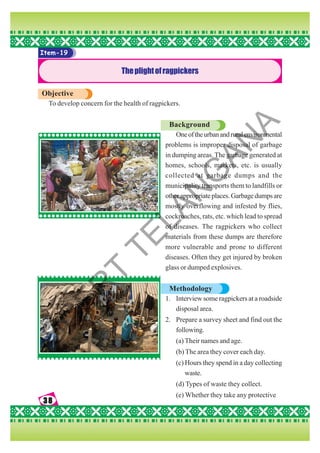 38
38
38
38
38
Item-19
Theplightofragpickers
Objective
To develop concern for the health of ragpickers.
Background
Oneoftheurbanandruralenvironmental
problems is improper disposal of garbage
in dumping areas. The garbage generated at
homes, schools, markets, etc. is usually
collected at garbage dumps and the
municipality transports them to landfills or
otherappropriateplaces.Garbagedumpsare
mostly overflowing and infested by flies,
cockroaches, rats, etc. which lead to spread
of diseases. The ragpickers who collect
materials from these dumps are therefore
more vulnerable and prone to different
diseases. Often they get injured by broken
glass or dumped explosives.
Methodology
1. Interview some ragpickers at a roadside
disposal area.
2. Prepare a survey sheet and find out the
following.
(a) Their names and age.
(b) The area they cover each day.
(c) Hours they spend in a day collecting
waste.
(d) Types of waste they collect.
(e) Whether they take any protective
S
C
E
R
T
T
E
L
A
N
G
A
N
A
 