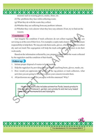39
39
39
39
39
Free distribution by T.S. Government 2020-21
measure such as wearing gloves, masks, shoes, etc.
(f) The .problems they face while collecting waste.
(g) What they do with the waste they collect.
(h)Whether they are suffering from any problem/ ailment.
(i) Whether they visit a doctor when they have any ailment. If not, try to find out the
reasons.
Conclusion
Just imagine the condition if trash collectors do not collect regularly.Yes they are
servicing us at the cost of thier lives. For examples a septic tank cleaner. It is our minimum
responsibility to help them.We may provide them socks, gloves, which helps them to collect
dry and wet trash.This segregation will help the trash collectors, rag pickers to do their
work easily.
Based on the information collected by you, prepare a report about the waste collected
by the ragpickers and the condition of their health.
Follow-up
1. Initiate proper disposal of wastes in local markets.
2. Help the ragpickers by providing them with your used long boots, gloves, masks, etc.
3. How would you appreciate the service of the rag pickers or trash collectors, what
activities you are going to follow to express your concern towards them.
4. All professions are equal.Do you agree with this statement? Why?
Hazardous waste also includes automotive fluids, beauty products
(like nail polish remover), garden care products and mercury based
items such as thermometers and tubelights.
S
C
E
R
T
T
E
L
A
N
G
A
N
A
 