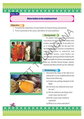 40
40
40
40
40
Item-20
Waterbodiesintheneighbourhood
Objective
1. To realise the importance of water bodies for human beings and animals.
2. To be ssensitised to the causes and effects of water pollution.
Background
In earlier times, human settlements
were always located near water bodies such
as lakes, ponds, rivers, etc. Even today it is
so in many places. But for the past few
decades, due to the increase in population
and development in industrial and
agricultural sectors, water bodies are
increasingly getting polluted rendering the
waterunsuitableforhumanconsumptionand
other use. Besides human beings, aquatic
animals and other animals are also affected.
Methodology
1. Document the name of the lake/river/
tank/pond in your neighbourhood and
find out the following.
(a) Is there any garbage dumped on the
bank?
(b)Are there any industrial units near
the site?
(c) Do the industries discharge their
waste water into the site?
(d)Is this waste water treated or
untreated?
(e)What is its colour and odour?
S
C
E
R
T
T
E
L
A
N
G
A
N
A
 