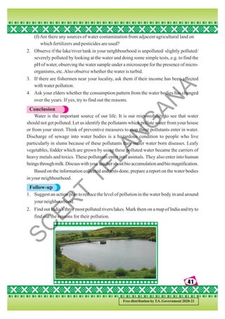 41
41
41
41
41
Free distribution by T.S. Government 2020-21
(f)Are there any sources of water contamination from adjacent agricultural land on
which fertilizers and pesticides are used?
2. Observe if the lake/river/tank in your netghbourhood is unpolluted/ slightly polluted/
severely polluted by looking at the water and doing some simple tests, e.g. to find the
pH of water, observing the water sample under a microscope for the presence of micro-
organisms, etc.Also observe whether the water is turbid.
3. If there are fishermen near your locality, ask them if their income has been affected
with water pollution.
4. Ask your elders whether the consumption pattern from the water bodies has changed
over the years. If yes, try to find out the reasons.
Conclusion
Water is the important source of our life. It is our responsibility to see that water
should not get polluted. Let us identify the pollutants which pollute water from your house
or from your street. Think of preventive measures to stop these pollutants enter in water.
Discharge of sewage into water bodies is a hazardous condition to people who live
particularly in slums because of these pollutants they suffer water born diseases. Leafy
vegetables, fodder which are grown by using these polluted water became the carriers of
heavy metals and toxics. These pollutants enter into animals. They also enter into human
beingsthroughmilk.Discusswithyourteacheraboutbioaccumulationandbiomagnification.
Based on the information collected and tests done, prepare a report on the water bodies
in your neighbourhood.
Follow-up
1. Suggest an action plan to reduce the level of pollution in the water body in and around
your neighbourhood.
2. Find out India’s three most polluted rivers/lakes. Mark them on a map of India and try to
find out the reasons for their pollution.
S
C
E
R
T
T
E
L
A
N
G
A
N
A
 