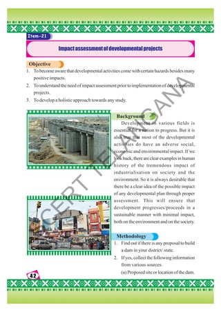 42
42
42
42
42
Item-21
Impactassessmentofdevelopmentalprojects
Objective
1. To become aware that developmental activities come with certain hazards besides many
positive impacts.
2. To understand the need of impact assessment prior to implementation of developmental
projects.
3. To develop a holistic approach towards any study.
Background
Development in various fields is
essential for a nation to progress. But it is
also true that most of the developmental
activities do have an adverse social,
economic and environmental impact. If we
lookback,thereareclearexamplesinhuman
history of the tremendous impact of
industrialisation on society and the
environment. So it is always desirable that
there be a clear idea of the possible impact
of any developmental plan through proper
assessment. This will ensure that
development progresses/proceeds in a
sustainable manner with minimal impact,
both on the environment and on the society.
Methodology
1. Find out if there is any proposal to build
a dam in your district/ state.
2. If yes, collect the following information
from various sources.
(a) Proposed site or location of the dam.
S
C
E
R
T
T
E
L
A
N
G
A
N
A
 