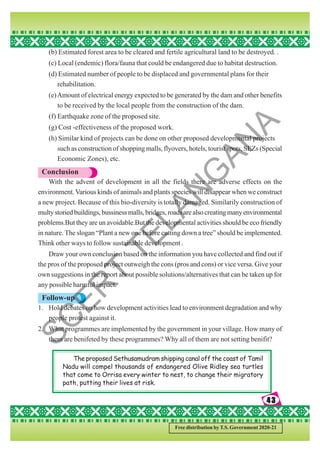 43
43
43
43
43
Free distribution by T.S. Government 2020-21
(b) Estimated forest area to be cleared and fertile agricultural land to be destroyed. .
(c) Local (endemic) flora/fauna that could be endangered due to habitat destruction.
(d) Estimated number of people to be displaced and governmental plans for their
rehabilitation.
(e)Amount of electrical energy expected to be generated by the dam and other benefits
to be received by the local people from the construction of the dam.
(f) Earthquake zone of the proposed site.
(g) Cost -effectiveness of the proposed work.
(h) Similar kind of projects can be done on other proposed developmental projects
such as construction of shopping malls, flyovers, hotels, tourist spots, SEZs (Special
Economic Zones), etc.
Conclusion
With the advent of development in all the fields there are adverse effects on the
environment.Various kinds of animals and plants species will disappear when we construct
a new project. Because of this bio-diversity is totally damaged. Similarily construction of
multystoriedbuildings,bussinessmalls,bridges,roadsarealsocreatingmanyenvironmental
problems.But they are un avoidable.But the developmental activities should be eco friendly
in nature. The slogan “Plant a new one before cutting down a tree” should be implemented.
Think other ways to follow sustainable development .
Draw your own conclusion based on the information you have collected and find out if
the pros of the proposed project outweigh the cons (pros and cons) or vice versa. Give your
own suggestions in the report about possible solutions/alternatives that can be taken up for
any possible harmful impact.
Follow-up
1. Hold debates on how development activities lead to environment degradation and why
people protest against it.
2. What programmes are implemented by the government in your village. How many of
them are benifeted by these programmes? Why all of them are not setting benifit?
The proposed Sethusamudram shipping canal off the coast of Tamil
Nadu will compel thousands of endangered Olive Ridley sea turtles
that come to Orrisa every winter to nest, to change their migratory
path, putting their lives at risk.
S
C
E
R
T
T
E
L
A
N
G
A
N
A
 