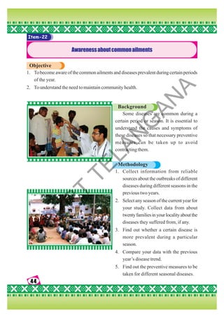 44
44
44
44
44
Item-22
Awarenessaboutcommonailments
Objective
1. To become aware of the common ailments and diseases prevalent during certain periods
of the year.
2. To understand the need to maintain community health.
Background
Some diseases are common during a
certain period or season. It is essential to
understand the causes and symptoms of
these diseases so that necessary preventive
measures can be taken up to avoid
contracting them.
Methodology
1. Collect information from reliable
sources about the outbreaks of different
diseases during different seasons in the
previous two years.
2. Select any season of the current year for
your study. Collect data from about
twentyfamiliesinyourlocalityaboutthe
diseases they suffered from, if any.
3. Find out whether a certain disease is
more prevalent during a particular
season.
4. Compare your data with the previous
year’s disease trend.
5. Find out the preventive measures to be
taken for different seasonal diseases.
S
C
E
R
T
T
E
L
A
N
G
A
N
A
 