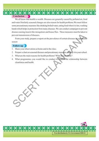 45
45
45
45
45
Free distribution by T.S. Government 2020-21
Conclusion
We all know that health is wealth. Diseases are genarally caused by polluted air, food
and water.Similarly seasonal changes are also reason for health problems.We must follow
some precautionary measures like drinking boiled water, eating food when it is hot, washing
hands which helps in protection from many diseases.We can conduct campaigns to prevent
disease causing insects like mosquitoes and house flies. These measures must be taken to
prevent transmission of diseases.
From your study, prepare a report on the prevalence of certain diseases in a particular
season
Follow-up
1. Share your observations at home and in the class.
2. Perpare a chart on seasonal diseases and precationary measures, display it in your school.
3. What are the main reasons for health problems? What do you think?
4. What programmes you would like to conduct to explain the relationship between
cleanliness and health.
S
C
E
R
T
T
E
L
A
N
G
A
N
A
 