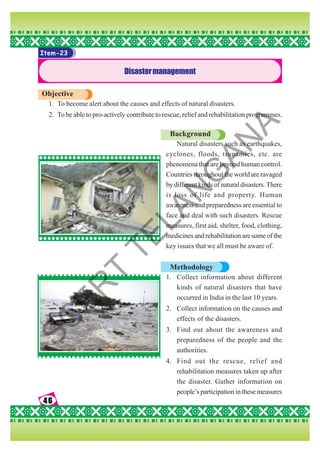 46
46
46
46
46
Item-23
Disastermanagement
Objective
1. To become alert about the causes and effects of natural disasters.
2. To be able to pro-actively contribute to rescue, relief and rehabilitation programmes.
Background
Natural disasters such as earthquakes,
cyclones, floods, tsunamies, etc. are
phenomena that are beyond human control.
Countries throughout the world are ravaged
by different kinds of natural disasters. There
is loss of life and property. Human
awareness and preparedness are essential to
face and deal with such disasters. Rescue
measures, first aid, shelter, food, clothing,
medicines and rehabilitation are some of the
key issues that we all must be aware of.
Methodology
1. Collect information about different
kinds of natural disasters that have
occurred in India in the last 10 years.
2. Collect information on the causes and
effects of the disasters.
3. Find out about the awareness and
preparedness of the people and the
authorities.
4. Find out the rescue, relief and
rehabilitation measures taken up after
the disaster. Gather information on
people’s participation in these measures
S
C
E
R
T
T
E
L
A
N
G
A
N
A
 