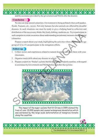 47
47
47
47
47
Free distribution by T.S. Government 2020-21
and the assistance provided by the government and NGOs after the disaster.
Conclusion
No one can stop natural calamities. Environment is being polluted when earth quakes.
floods, Tsunami, etc., occurs. Not only humans but also animals are affected by dreadful
diseases. In such situations one must be ready to give a helping hand in collection and
distribution of the neccessary thinks like food, clothing, medicine etc. Try to participate in
suchcampainstocreateawarenessaboutunderstandingprecationarymeasuresduringnatural
calameties.
Prepare a report about your study, highlighting the activities where children in the age
group of 12 to 15 can participate in the mitigation efforts.
Follow-up
1. Collect stories and experiences related to natural disasters and share them with your.
classmates.
2. Organise mock drills about any disaster in school.
3. Prepare a report on ‘Hudud’cyclone that hit theAndhra Pradesh coastline, with regard
to assistance by Government and NGOs before and after the cyclone.
The impact of the super cyclone that hit Orissa in 1999 claimed the
lives of over 10,000 people and caused widespread devastation which
was worsened by the large scale deforestation of mangrove forests
along the coastline.
S
C
E
R
T
T
E
L
A
N
G
A
N
A
 