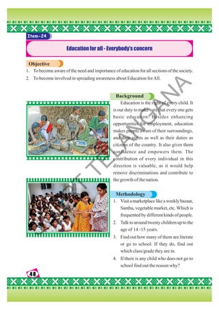48
48
48
48
48
Item-24
Education for all - Everybody’s concern
Objective
1. To become aware of the need and importance of education for all sections of the society.
2. To become involved in spreading awareness about Education forAll.
Background
Education is the right of every child. It
is our duty to make sure that every one gets
basic education. Besides enhancing
opportunities for employment, education
makes people aware of their surroundings,
and their rights as well as their duties as
citizens of the country. It also gives them
confidence and empowers them. The
contribution of every individual in this
direction is valuable, as it would help
remove discriminations and contribute to
the growth of the nation.
Methodology
1. Visitamarketplacelikeaweeklybazaar,
Santha, vegetable market, etc. Which is
frequented by different kinds of people.
2. Talk to around twenty children up to the
age of 14 -15 years.
3. Find out how many of them are literate
or go to school. If they do, find out
which class/grade they are in.
4. If there is any child who does not go to
school find out the reason why?
S
C
E
R
T
T
E
L
A
N
G
A
N
A
 