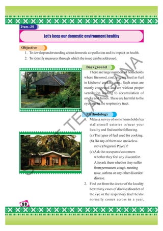50
50
50
50
50
Item-25
Let’s keep our domestic environment healthy
Objective
1. To develop understanding about domestic air pollution and its impact on health.
2. To identify measures through which the issue can be addressed.
Background
There are large numbers of households
where firewood, coal, etc. are used as fuel
in kitchens/ cooking area.. Such areas are
mostly congested and are without proper
ventilation leading to accumulation of
smoke and fumes. These are harmful to the
eyes and to the respiratory tract.
Methodology
1. Make a survey of some households/tea
stalls/small eateries in/near your
locality and find out the following.
(a) The types of fuel used for cooking.
(b) Do any of them use smokeless
stove (Pogarani Poyee)?
(c)Ask the occupants/customers
whether they feel any discomfort.
Also ask them whether they suffer
from permanent cough, running
nose, asthma or any other disorder/
disease.
2. Find out from the doctor of the locality
how many cases of disease/disorder of
the eye or the respiratory tract he/she
normally comes across in a year,
S
C
E
R
T
T
E
L
A
N
G
A
N
A
 