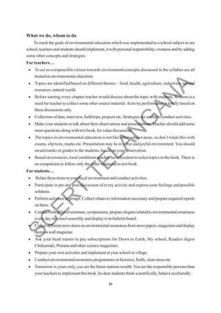 iv
What we do, whom to do
Toreachthegoalsofenvironmentaleducationwhichwasimplementedasaschoolsubjectinour
school,teachersandstudentsshouldimplement,itwithpersonalresponsibility,ownnessandbyadding
some other concepts and strategies.
For teachers…
• To act as a responsible citizen towards environment concepts discussed in the syllabus are all
treatedasenvironmentaleducation.
• Topics are identified based on different themes – food, health, agriculture, industries, natural
resources,naturalworld.
• Before starting every chapter teacher would discuss about the topic with students. So there is a
need for teacher to collect some other source material.Activity performance is totally based on
thesediscussionsonly.
• Collection of data, interview, field trips, projects etc. Strategies are useful to conduct activities.
• Make your students to talk about their observations and presentations.Teacher should add some
morequestionsalongwithtextbook,forvaluediscussions.
• The topics in environmental education is not like other subject areas, so don’t relate this with
exams, slip tests, marks etc. Presentation may be in a free and joyful environment.You should
award marks or grades to the students, based on your observation.
• Based on resources, local conditions teacher have freedom to select topics in the book. There is
nocompulsiontofollowonlytheordermentiondintextbook.
For students…
• Relatetheseitemstoyourlocalenvironmentandconductactivities.
• Participate in pre and post discussion of every activity and express your feelings and possible
solutions.
• Performactivitiesingroups.Collectwhateverinformationnecessaryandpreparerequiredreports
onthem.
• Conductschoollevelseminars,symposiums,prepareslogansrelatedtoenvironmentalawareness
everydayinschoolassemblyanddisplayitonbulletinboard.
• Collectdifferentnewsitemsonenvironmentalawarenessfromnewspapers,magazinesanddisplay
themonwallmagazine.
• Ask your head master to pay subscriptions for Down to Earth, My school, Readers digest
Chekumuki,Preranaandothersciencemagazines.
• Prepareyourownactivitiesandimplementatyourschoolorvillage.
• Conductenvironmentalawarenessprogrammesatfactories,fields,slumareasetc.
• Tomorrow is yours only, you are the future nations wealth.You are the responsible persons than
yourteacherstoimplementthisbook.Sodearstudentsthinkscientifically,behaveecofriendly.
S
C
E
R
T
T
E
L
A
N
G
A
N
A
 
