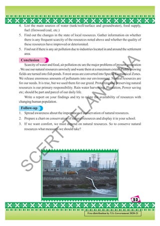 53
53
53
53
53
Free distribution by T.S. Government 2020-21
4. List the main sources of water (tank/well/surface and groundwater), food supply,
fuel (firewood/coal, etc.)
5. Find out the changes in the state of local resources. Gather information on whether
there is any frequent scarcity of the resources noted above and whether the quality of
these resources have improved or deteriorated.
5. Find out if there is any air pollution due to industries located in and around the settlement
area.
Conclusion
Scarcity of water and food, air pollution etc are the major problems of present genaration
.Weuseournaturalresourcesunwiselyandwastethematamaximumextent.Paddygrowing
fields are turned into fish ponds. Forest areas are converted into Special Econamical Zones.
We release enormous amounts of pollutants into our environment. Natural resources are
for our needs. It is true, but we used them for our greed. Protecting and preserving natural
resources is our primary responsibility. Rain water harvesting, Plantation, Power saving
etc; should be part and parcel of our daily life.
Write a report on your findings and try to relate the availability of resources with
changing human population.
Follow-up
1. Spread awareness about the importance of conservation of natural resources.
2. Prepare a chart on conservation of natural resources and display it in your school.
3. If we want comfort, we must depend on natural resources. So to conserve natural
resources what measures we should take?
S
C
E
R
T
T
E
L
A
N
G
A
N
A
 