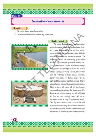 54
54
54
54
54
Item-27
Conservation of water resources
Objective
1. To know about water harvesting.
2. To learn the benefit of harvesting rain water.
Background
We know that rainwater recharges the
groundwaterandhelpstomaintaintheflow
of rivers. However, most of this water
causes floods or just flows away. This is
wasting of precious natural resource. To
meet the needs of increasing polulation
there is a pressure on ground water levels.
So the rainwater can be used to recharge
the ground water especially in the urban
areas. During the rainy season, rain water
can be collected in large tanks, cisterns,
reservoirs, etc., for future use. This is
referred to as rain water harvesting. There
are different ways of harvesting rainwater.
Now a days all most all of the house
surroundings are covered with cement.We
havenointerestinplantingtrees.Inaddition
to that we are cutting trees. All these
factors causes to stop depletion of water.
We dig more number of bore wells and
waste water unwisely. So we must take care
of water resources. We should select some
technique to preserve our water resources.
S
C
E
R
T
T
E
L
A
N
G
A
N
A
 