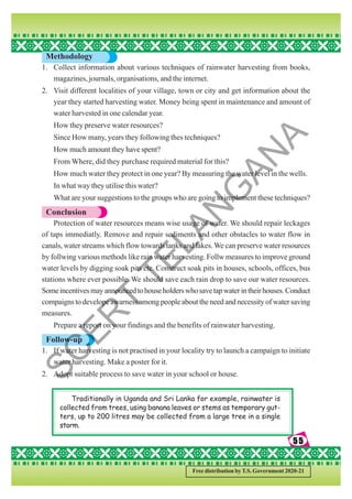 55
55
55
55
55
Free distribution by T.S. Government 2020-21
Methodology
1. Collect information about various techniques of rainwater harvesting from books,
magazines, journals, organisations, and the internet.
2. Visit different localities of your village, town or city and get information about the
year they started harvesting water. Money being spent in maintenance and amount of
water harvested in one calendar year.
How they preserve water resources?
Since How many, years they following thes techniques?
How much amount they have spent?
From Where, did they purchase required material for this?
How much water they protect in one year? By measuring the water level in the wells.
In what way they utilise this water?
What are your suggestions to the groups who are going to implement these techniques?
Conclusion
Protection of water resources means wise usage of water. We should repair leckages
of taps immediatly. Remove and repair sediments and other obstacles to water flow in
canals, water streams which flow towards tanks and lakes.We can preserve water resources
by follwing various methods like rain water harvesting. Follw measures to improve ground
water levels by digging soak pits etc. Construct soak pits in houses, schools, offices, bus
stations where ever possible. We should save each rain drop to save our water resources.
Someincentivesmayannouncedtohouseholderswhosavetapwaterintheirhouses.Conduct
compaigns to develope awarness among people about the need and necessity of water saving
measures.
Prepare a report on your findings and the benefits of rainwater harvesting.
Follow-up
1. If water harvesting is not practised in your locality try to launch a campaign to initiate
water harvesting. Make a poster for it.
2. Adopt suitable process to save water in your school or house.
Traditionally in Uganda and Sri Lanka for example, rainwater is
collected from trees, using banana leaves or stems as temporary gut-
ters, up to 200 litres may be collected from a large tree in a single
storm.
S
C
E
R
T
T
E
L
A
N
G
A
N
A
 