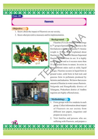 56
56
56
56
56
Item-28
Fluorosis
Objective
1. Know about the impact of fluorosis on our society.
2. Know abot preventive measures and its implementation.
Background
Fluorine (F) is an element. It’s belongs
to 7th
group of periodic table. Fluorine is the
first halozon with atomic number 9.Atomic
weight is 18.99g. Shele explained about
fluorine in 1771. In 1886 Maizen Seperated
fluorine element from its ore. It is highly
active element and so it occures more than
55 compound forms in nature. In exists in
three different states such as solid, liquid
and gas. Fluorine occures in liquid form in
ground water, solid form in bed rock and
gaseous form in pollutants produced by
factoriesandindustries.Weknowthatexcess
amount of fluorine in water causes fluorosis.
Nalgonda and RangaReddy districs of
Telangana, Prakasham district of Andhra
regeions are highly effected areas.
Methodology
1. Form groups with five students in each
group. Collect information about impact
of Fluorosis on our society from
different new papers, magazines and
prepare an essay on it.
2. Visit families and persons who are
suffering with Fluorosis, and prepare a
S
C
E
R
T
T
E
L
A
N
G
A
N
A
 