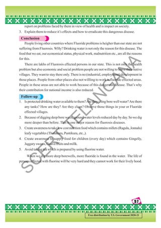 57
57
57
57
57
Free distribution by T.S. Government 2020-21
report on problems faced by them in view of health and is impact on society.
3. Explain them to reduce it’s effects and how to erradicate this dangerous disease.
Conclusion
People living other countries where Fluoride problems is heigher than our state are not
suffering from Fluorosis. WHy? Drinking water is not only the reason for this disease. The
food that we eat, our economical status, physical work, malnutrition etc., are all the reasons
for this.
There are lakhs of Fluorosis effected persons in our state. This is not only the health
problem but also economic and social problem people are not willing to leave their native
villages. They want to stay there only. There is no (industrial, employment) development in
those places. People from other places also not willling to work is fluoride effected areas.
People in these areas are not able to work because of this dangerous disease. That’s why
their contribution for national income is also reduced.
Follow-up
1. Is protected drinking water available to them?Are they using bore well water?Are there
any tanks? How are they? Are they clean? Observe those things in your or Fluoride
effected villages.
2. Because of digging deep bore wells, ground water levels reduced day by day. So we dig
more deeper than before. This is one major reason for fluorosis diseases.
3. Createawarenesstotakelowcostnutritionfoodwhichcontainsmillets(Ragulu,Jonnalu)
leafy vegetables (Thotakura, Puntikura, etc.,).
4. Create awareness to supply food for children (every day) which contains Gingelly,
Jaggary sweets, Guava fruits and millk.
5. Avoid taking tea which is prepared by using fluorine water.
When we dig more deep borewells, more fluoride is found in the water. The life of
persons effected with fluorine will be very hard and they cannot work for their lively hood.
S
C
E
R
T
T
E
L
A
N
G
A
N
A
 