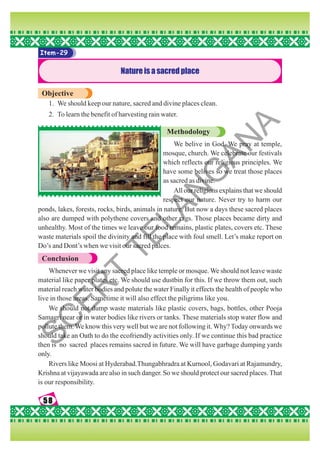 58
58
58
58
58
Item-29
Nature is a sacred place
Objective
1. We should keep our nature, sacred and divine places clean.
2. To learn the benefit of harvesting rain water.
Methodology
We belive in God. We pray at temple,
mosque, church. We celebrate our festivals
which reflects our religious principles. We
have some belives so we treat those places
as sacred as divine.
All our religions explains that we should
respect our nature. Never try to harm our
ponds, lakes, forests, rocks, birds, animals in nature. But now a days these sacred places
also are dumped with polythene covers and other rags. Those places became dirty and
unhealthy. Most of the times we leave our food remains, plastic plates, covers etc. These
waste materials spoil the divinity and fill the place with foul smell. Let’s make report on
Do’s and Dont’s when we visit our sacred palces.
Conclusion
Whenever we visit any sacred place like temple or mosque. We should not leave waste
material like paper plates etc. We should use dustbin for this. If we throw them out, such
material reach water bodies and polute the water Finally it effects the health of people who
live in those areas. Sametime it will also effect the piligrims like you.
We should not dump waste materials like plastic covers, bags, bottles, other Pooja
Samagri near or in water bodies like rivers or tanks. These materials stop water flow and
pollute them. We know this very well but we are not following it. Why? Today onwards we
should take an Oath to do the ecofriendly activities only. If we continue this bad practice
then is no sacred places remains sacred in future. We will have garbage dumping yards
only.
Rivers like Moosi at Hyderabad.Thungabhradra at Kurnool, Godavari at Rajamundry,
Krishna at vijayawada are also in such danger. So we should protect our sacred places. That
is our responsibility.
S
C
E
R
T
T
E
L
A
N
G
A
N
A
 