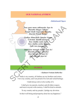 vi
OUR NATIONALANTHEM
- Rabindranath Tagore
Jana gana mana adhinayaka Jaya he
Bharatha bhagya vidhata!
Punjab Sindh Gujaratha Maratha,
Dravida Utkala Banga!
Vindhya Himachala Jamuna Ganga,
Uchchala Jaladhi taranga!
Tava shubha name jage!
Tava shubha asisha mage!
Gahe tava jaya gatha!
Jana gana mangala dayaka jaya he!
Bharatha bhagya vidhatha!
Jaya he! jaya he! jaya he!
Jaya jaya jaya jaya he!
PLEDGE
- Pydimarri Venkata Subba Rao
“India is my country; all Indians are my brothers and sisters.
I love my country, and I am proud of its rich and varied heritage.
I shall always strive to be worthy of it.
I shall give my parents, teachers and all elders respect,
and treat everyone with courtesy. I shall be kind to animals.
To my country and my people, I pledge my devotion.
In their well-being and prosperity alone lies my happiness.”
S
C
E
R
T
T
E
L
A
N
G
A
N
A
 