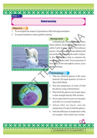 1
1
1
1
1
Free distribution by T.S. Government 2020-21
Item-1
Globalwarming
Objective
1. To investigate the impact of greenhouse effect through simulation.
2. To search methods to reduce global warming.
Background
Carbondioxide,Nitrogendioxide,Chloro
fluoro carbons, Hydro carbons, Methane are
called Earth heating gasses (Greenhouse
gasses). Greenhouse gases trap radiation and
prevent heat from leaving the earth’s surface.
In this process they help to maintain the
temperature of the earth. Excess presence of
these gases in the atmosphere causes, exess
global warming.
Methodology
1. Take two identical glasses of the same
material. Put equal quantity of water in
them (half filled).
2. Note the temperature of water of both
the glasses using a thermometer.
3. Place both the glasses out in open space
so that sunlight directly falls on them.
4. Invert a glass bowl or a jar over one glass
such that it is covered completely.
5. Atleast after two hours, note the
temperature of water in both the glasses.
6. Note the difference in temperature of the
two samples. Note which one is hotter.
S
C
E
R
T
T
E
L
A
N
G
A
N
A
 