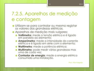 15                            2012




7.2.5. Aparelhos de medição
e contagem
   Utilizam-se para controlar ou mesmo registar
    os valores das grandezas elétricas.
   Aparelhos de medição mais vulgares:
       Voltímetro: mede a tensão elétrica e é ligado
        em paralelo ao elemento;
       Amperímetro: mede a intensidade da corrente
        elétrica e é ligado em série com o elemento;
       Wattímetro: mede a potência elétrica;
       Multímetro: pode medir várias grandezas mas
        uma de cada vez;
       Contador de energia: mede a energia elétrica
        consumida uma instalação.
                                              Prof. Vítor Folgado
 