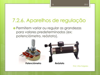 16                            2012




7.2.6. Aparelhos de regulação
 Permitem variar ou regular as grandezas
 para valores predeterminados (ex:
 potenciómetro, reóstato).




      Potenciómetro        Reóstato
                                      Prof. Vítor Folgado
 