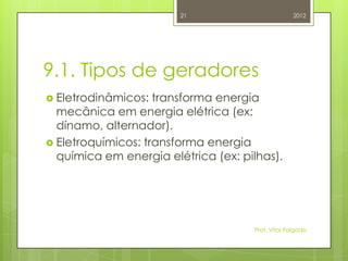21                         2012




9.1. Tipos de geradores
 Eletrodinâmicos:  transforma energia
  mecânica em energia elétrica (ex:
  dínamo, alternador).
 Eletroquímicos: transforma energia
  química em energia elétrica (ex: pilhas).




                                     Prof. Vítor Folgado
 