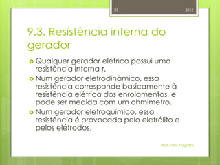 23                         2012




9.3. Resistência interna do
gerador
 Qualquer   gerador elétrico possui uma
  resistência interna r.
 Num gerador eletrodinâmico, essa
  resistência corresponde basicamente à
  resistência elétrica dos enrolamentos, e
  pode ser medida com um ohmímetro.
 Num gerador eletroquímico, essa
  resistência é provocada pelo eletrólito e
  pelos elétrodos.

                                     Prof. Vítor Folgado
 