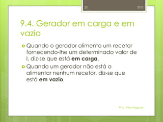 25                         2012




9.4. Gerador em carga e em
vazio
 Quando     o gerador alimenta um recetor
  fornecendo-lhe um determinado valor de
  I, diz-se que está em carga.
 Quando um gerador não está a
  alimentar nenhum recetor, diz-se que
  está em vazio.



                                   Prof. Vítor Folgado
 