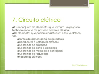 5                              2012




7. Circuito elétrico
É um conjunto de elementos que formam um percurso
fechado onde se faz passar a corrente elétrica.
Os elementos que podem constituir um circuito elétrico
são:
     Fontes de alimentação ou geradores
     Condutores e isoladores elétricos
     Aparelhos de proteção
     Aparelhos de corte e comando
     Aparelhos de medição e contagem
     Aparelhos de regulação
     Recetores elétricos



                                                Prof. Vítor Folgado
 