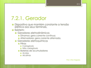 7                             2012




7.2.1. Gerador
   Dispositivo que mantém constante a tensão
    elétrica aos seus terminais.
   Existem:
       Geradores eletrodinâmicos
           Dínamos: gera corrente contínua;
           Alternadores: gera corrente alternada.
       Geradores eletroquímicos
           Pilhas
               Carregáveis
               Não carregáveis
           Baterias de acumuladores
               Ácidas
               Alcalinas

                                                     Prof. Vítor Folgado
 