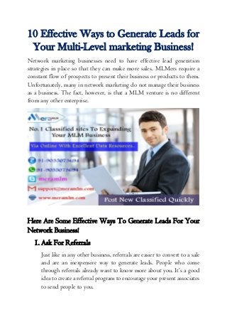 10 Effective Ways to Generate Leads for
Your Multi-Level marketing Business!
Network marketing businesses need to have effective lead generation
strategies in place so that they can make more sales. MLMers require a
constant flow of prospects to present their business or products to them.
Unfortunately, many in network marketing do not manage their business
as a business. The fact, however, is that a MLM venture is no different
from any other enterprise.
Here Are Some Effective Ways To Generate Leads For Your
Network Business!
1. Ask For Referrals
Just like in any other business, referrals are easier to convert to a sale
and are an inexpensive way to generate leads. People who come
through referrals already want to know more about you. It’s a good
idea to create a referral program to encourage your present associates
to send people to you.
 