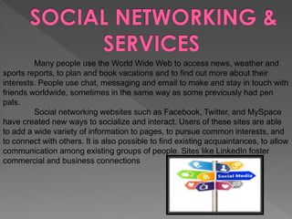 Many people use the World Wide Web to access news, weather and
sports reports, to plan and book vacations and to find out more about their
interests. People use chat, messaging and email to make and stay in touch with
friends worldwide, sometimes in the same way as some previously had pen
pals.
Social networking websites such as Facebook, Twitter, and MySpace
have created new ways to socialize and interact. Users of these sites are able
to add a wide variety of information to pages, to pursue common interests, and
to connect with others. It is also possible to find existing acquaintances, to allow
communication among existing groups of people. Sites like LinkedIn foster
commercial and business connections
 