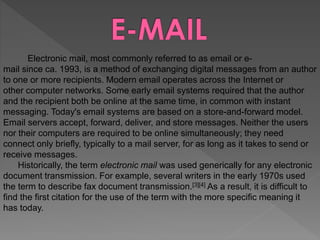 Electronic mail, most commonly referred to as email or e-
mail since ca. 1993, is a method of exchanging digital messages from an author
to one or more recipients. Modern email operates across the Internet or
other computer networks. Some early email systems required that the author
and the recipient both be online at the same time, in common with instant
messaging. Today's email systems are based on a store-and-forward model.
Email servers accept, forward, deliver, and store messages. Neither the users
nor their computers are required to be online simultaneously; they need
connect only briefly, typically to a mail server, for as long as it takes to send or
receive messages.
Historically, the term electronic mail was used generically for any electronic
document transmission. For example, several writers in the early 1970s used
the term to describe fax document transmission.[3][4] As a result, it is difficult to
find the first citation for the use of the term with the more specific meaning it
has today.
 