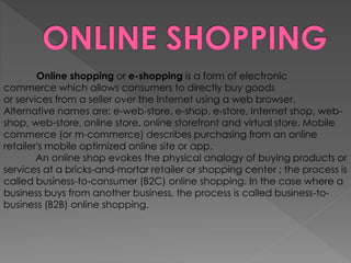 Online shopping or e-shopping is a form of electronic
commerce which allows consumers to directly buy goods
or services from a seller over the Internet using a web browser.
Alternative names are: e-web-store, e-shop, e-store, Internet shop, web-
shop, web-store, online store, online storefront and virtual store. Mobile
commerce (or m-commerce) describes purchasing from an online
retailer's mobile optimized online site or app.
An online shop evokes the physical analogy of buying products or
services at a bricks-and-mortar retailer or shopping center ; the process is
called business-to-consumer (B2C) online shopping. In the case where a
business buys from another business, the process is called business-to-
business (B2B) online shopping.
 